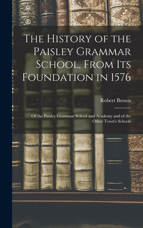 The History of the Paisley Grammar School, From Its Foundation in 1576: Of the Paisley Grammar School and Academy and of the Other Towns Schools (Hardcover)