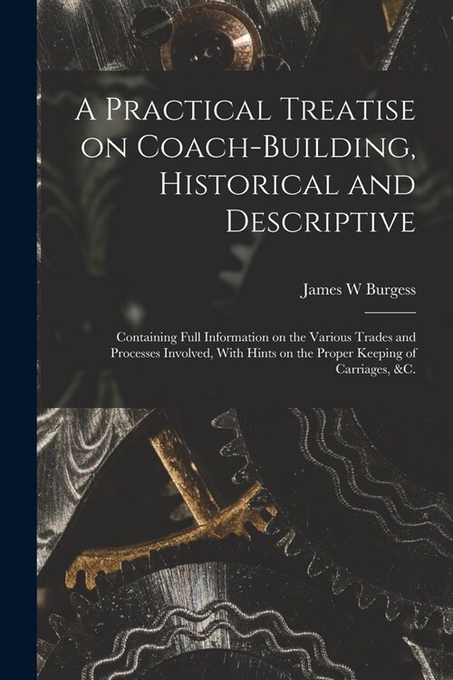 A Practical Treatise on Coach-building, Historical and Descriptive: Containing Full Information on the Various Trades and Processes Involved, With Hin (Paperback)