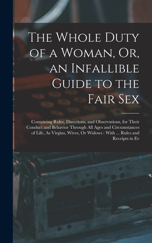 The Whole Duty of a Woman, Or, an Infallible Guide to the Fair Sex: Containing Rules, Directions, and Observations, for Their Conduct and Behavior Thr (Hardcover)