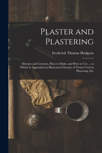 Plaster and Plastering: Mortars and Cements, How to Make, and How to Use ... to Which Is Appended an Illustrated Glossary of Terms Used in Pla (Paperback)