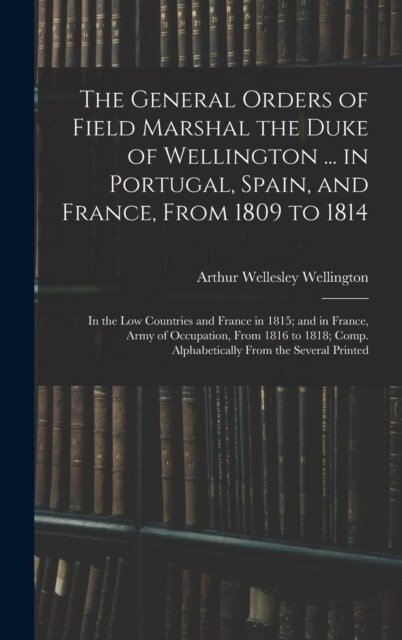 The General Orders of Field Marshal the Duke of Wellington ... in Portugal, Spain, and France, From 1809 to 1814: In the Low Countries and France in 1 (Hardcover)