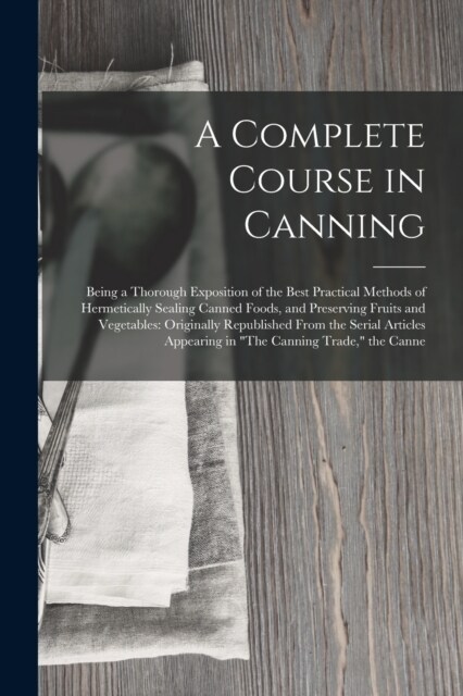 A Complete Course in Canning: Being a Thorough Exposition of the Best Practical Methods of Hermetically Sealing Canned Foods, and Preserving Fruits (Paperback)