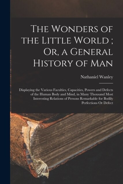 The Wonders of the Little World; Or, a General History of Man: Displaying the Various Faculties, Capacities, Powers and Defects of the Human Body and (Paperback)