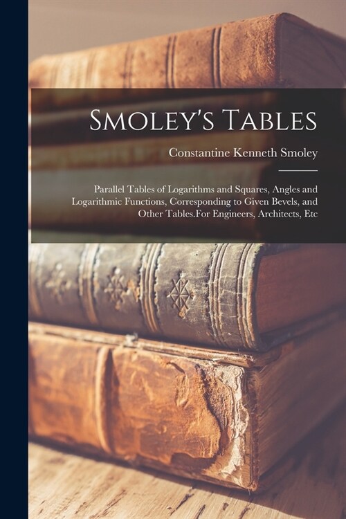 Smoleys Tables: Parallel Tables of Logarithms and Squares, Angles and Logarithmic Functions, Corresponding to Given Bevels, and Other (Paperback)