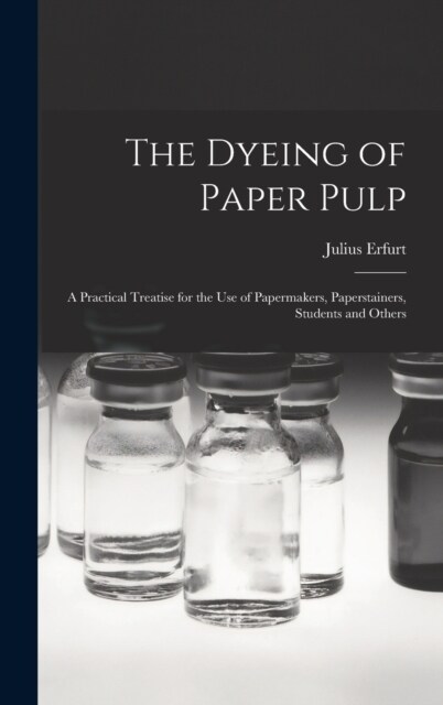The Dyeing of Paper Pulp; a Practical Treatise for the use of Papermakers, Paperstainers, Students and Others (Hardcover)