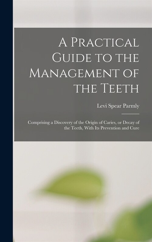 A Practical Guide to the Management of the Teeth; Comprising a Discovery of the Origin of Caries, or Decay of the Teeth, With its Prevention and Cure (Hardcover)