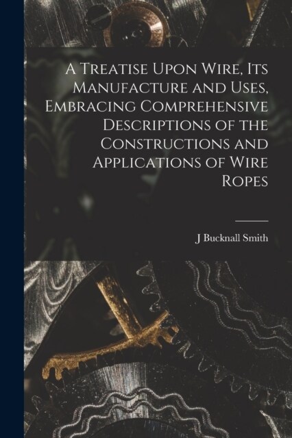 A Treatise Upon Wire, Its Manufacture and Uses, Embracing Comprehensive Descriptions of the Constructions and Applications of Wire Ropes (Paperback)