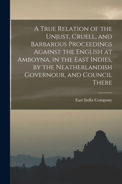 A True Relation of the Unjust, Cruell, and Barbarous Proceedings Against the English at Amboyna, in the East Indies, by the Neatherlandish Governour, (Paperback)