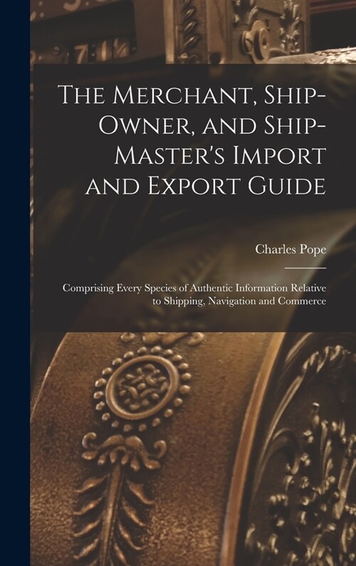 The Merchant, Ship-Owner, and Ship-Masters Import and Export Guide: Comprising Every Species of Authentic Information Relative to Shipping, Navigatio (Hardcover)