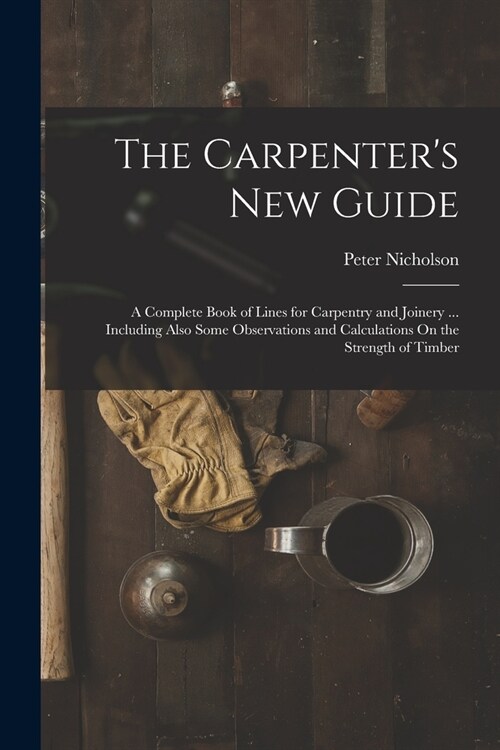 The Carpenters New Guide: A Complete Book of Lines for Carpentry and Joinery ... Including Also Some Observations and Calculations On the Streng (Paperback)