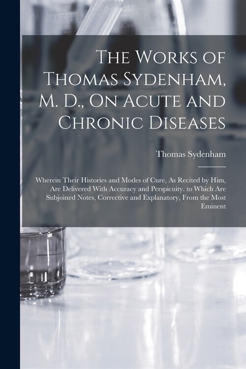 The Works of Thomas Sydenham, M. D., On Acute and Chronic Diseases: Wherein Their Histories and Modes of Cure, As Recited by Him, Are Delivered With A (Paperback)