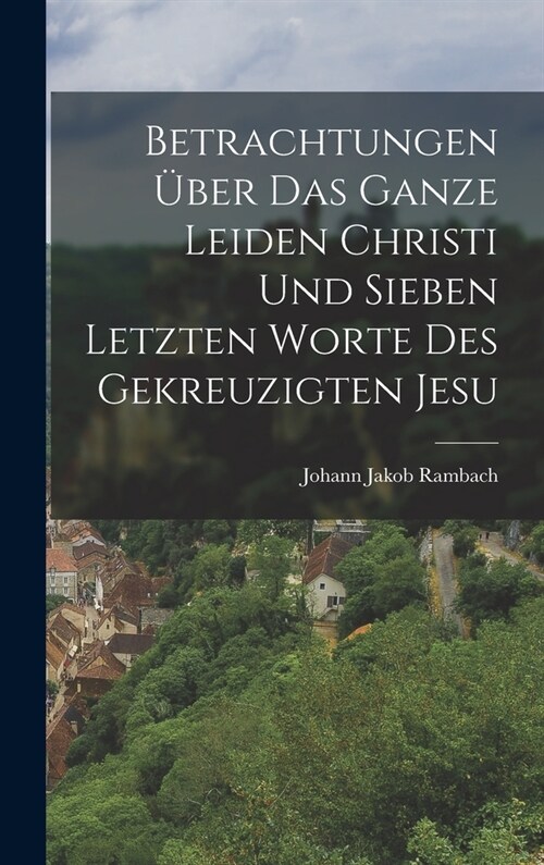 Betrachtungen ?er das ganze Leiden Christi und sieben letzten Worte des gekreuzigten Jesu (Hardcover)