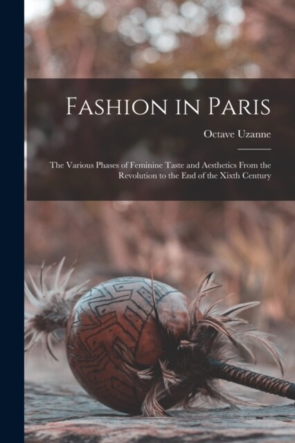 Fashion in Paris: The Various Phases of Feminine Taste and Aesthetics From the Revolution to the End of the Xixth Century (Paperback)