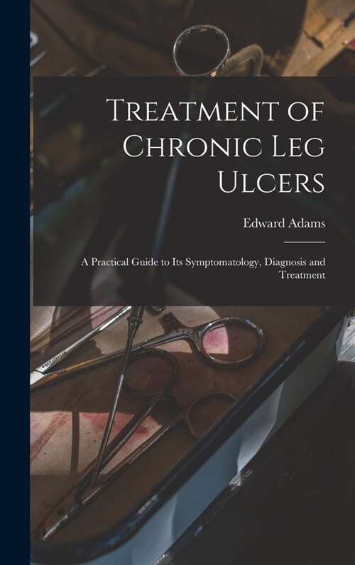 Treatment of Chronic Leg Ulcers: A Practical Guide to Its Symptomatology, Diagnosis and Treatment (Hardcover)