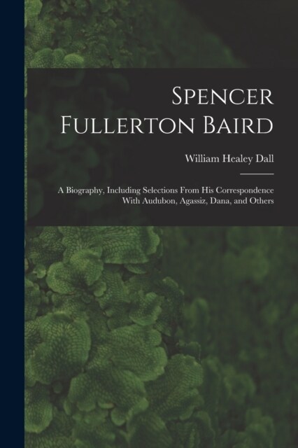 Spencer Fullerton Baird: A Biography, Including Selections From His Correspondence With Audubon, Agassiz, Dana, and Others (Paperback)