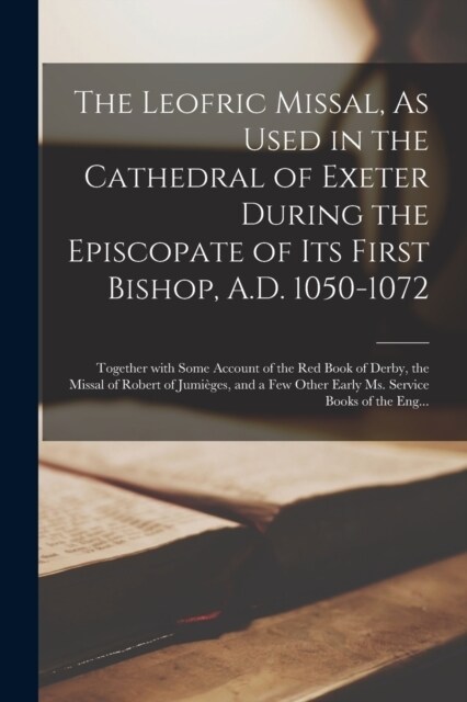 The Leofric Missal, As Used in the Cathedral of Exeter During the Episcopate of Its First Bishop, A.D. 1050-1072: Together with Some Account of the Re (Paperback)