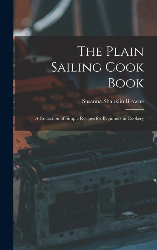 The Plain Sailing Cook Book; a Collection of Simple Recipes for Beginners in Cookery (Hardcover)