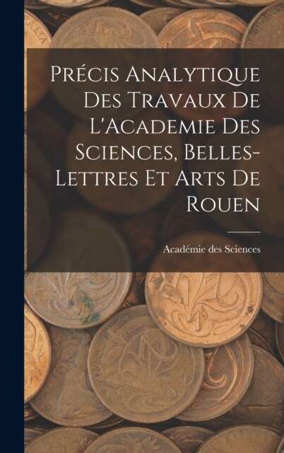 Pr?is Analytique des Travaux de LAcademie des Sciences, Belles-lettres et Arts de Rouen (Hardcover)