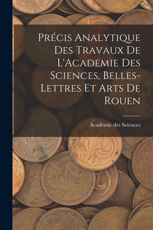 Pr?is Analytique des Travaux de LAcademie des Sciences, Belles-lettres et Arts de Rouen (Paperback)