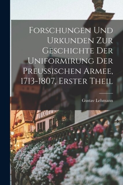 Forschungen Und Urkunden Zur Geschichte Der Uniformirung Der Preussischen Armee, 1713-1807, Erster Theil (Paperback)