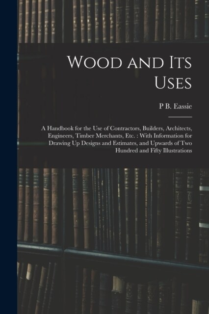 Wood and Its Uses: A Handbook for the Use of Contractors, Builders, Architects, Engineers, Timber Merchants, Etc.: With Information for D (Paperback)