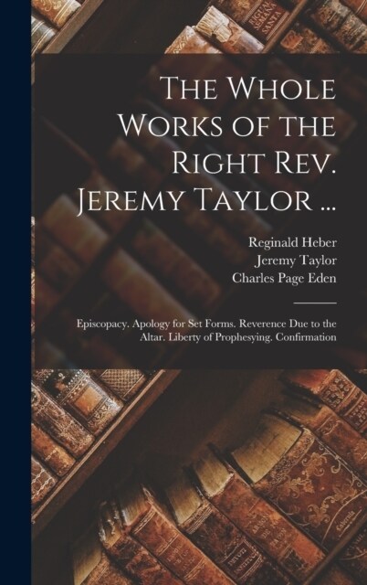 The Whole Works of the Right Rev. Jeremy Taylor ...: Episcopacy. Apology for Set Forms. Reverence Due to the Altar. Liberty of Prophesying. Confirmati (Hardcover)