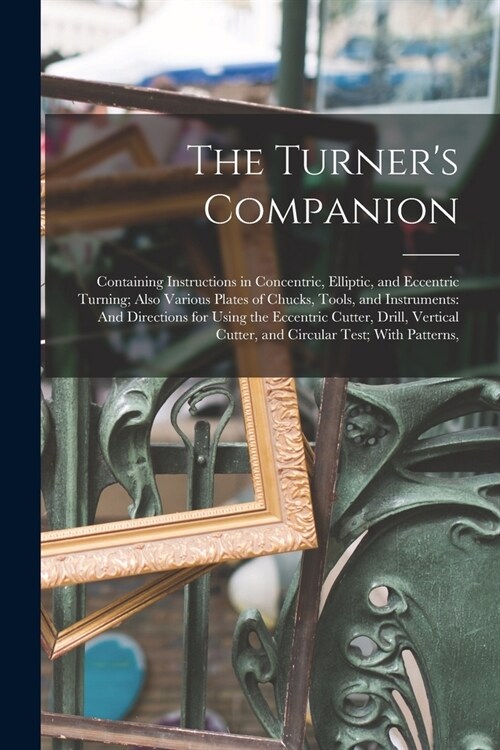 The Turners Companion: Containing Instructions in Concentric, Elliptic, and Eccentric Turning; Also Various Plates of Chucks, Tools, and Inst (Paperback)