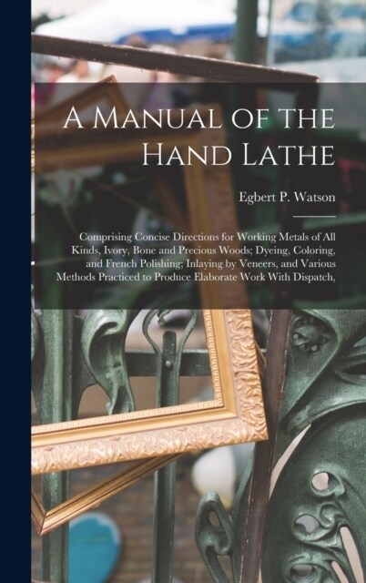 A Manual of the Hand Lathe: Comprising Concise Directions for Working Metals of all Kinds, Ivory, Bone and Precious Woods; Dyeing, Coloring, and F (Hardcover)
