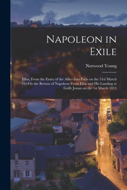 Napoleon in Exile: Elba; From the Entry of the Allies Into Paris on the 31st March 1814 to the Return of Napoleon From Elba and his Landi (Paperback)