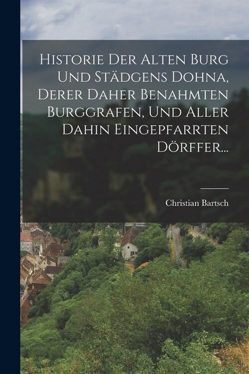 Historie Der Alten Burg Und St?gens Dohna, Derer Daher Benahmten Burggrafen, Und Aller Dahin Eingepfarrten D?ffer... (Paperback)