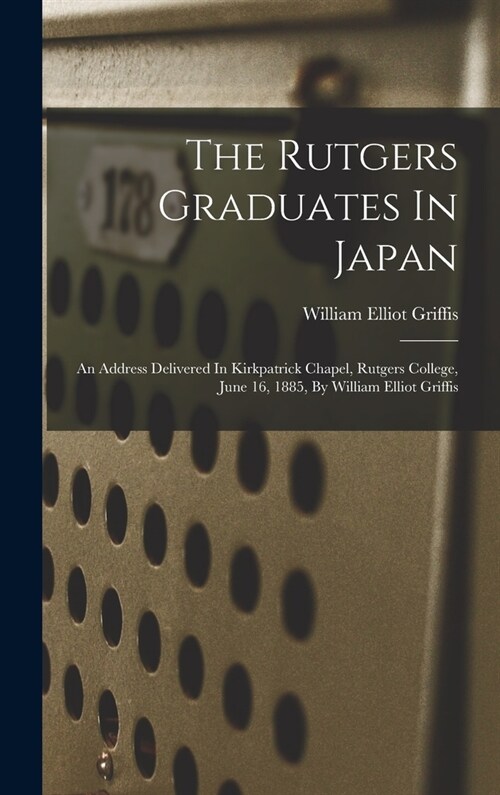 The Rutgers Graduates In Japan: An Address Delivered In Kirkpatrick Chapel, Rutgers College, June 16, 1885, By William Elliot Griffis (Hardcover)