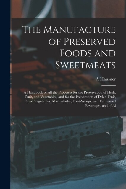 The Manufacture of Preserved Foods and Sweetmeats: A Handbook of All the Processes for the Preservation of Flesh, Fruit, and Vegetables, and for the P (Paperback)