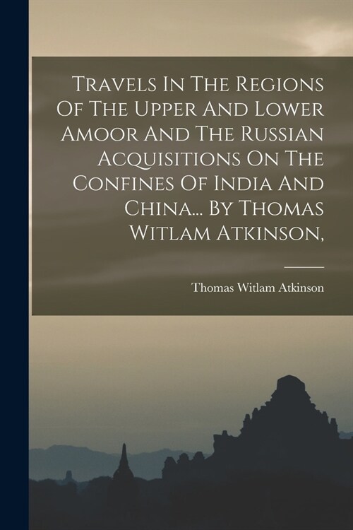 Travels In The Regions Of The Upper And Lower Amoor And The Russian Acquisitions On The Confines Of India And China... By Thomas Witlam Atkinson, (Paperback)