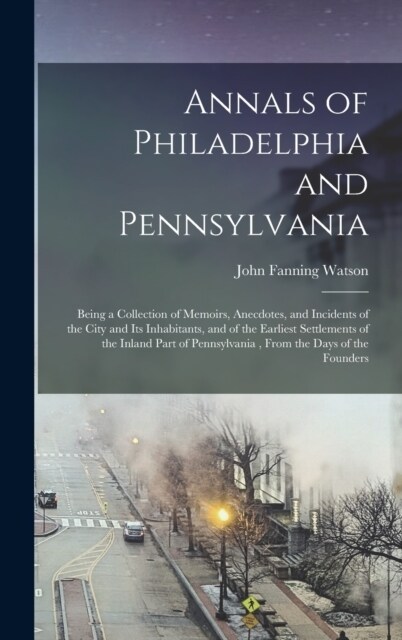 Annals of Philadelphia and Pennsylvania: Being a Collection of Memoirs, Anecdotes, and Incidents of the City and Its Inhabitants, and of the Earliest (Hardcover)