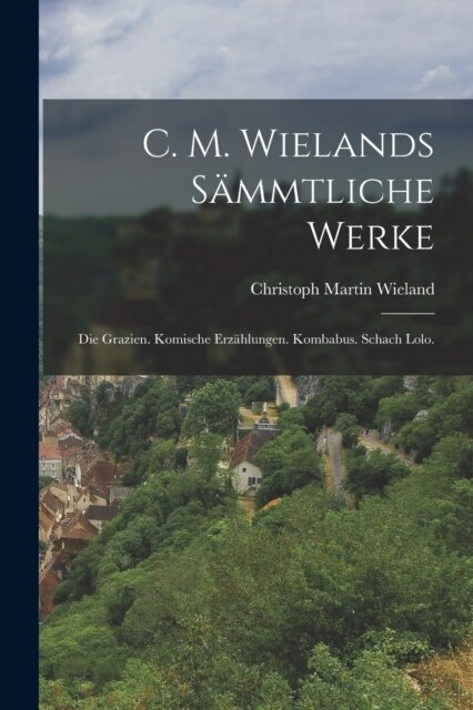 C. M. Wielands S?mtliche Werke: Die Grazien. Komische Erz?lungen. Kombabus. Schach Lolo. (Paperback)