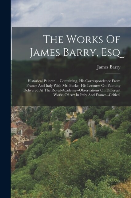 The Works Of James Barry, Esq: Historical Painter ... Containing, His Correspondence From France And Italy With Mr. Burke--his Lectures On Painting D (Paperback)