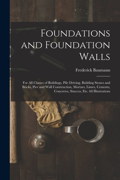 Foundations and Foundation Walls: For All Classes of Buildings, Pile Driving, Building Stones and Bricks, Pier and Wall Construction, Mortars, Limes, (Paperback)