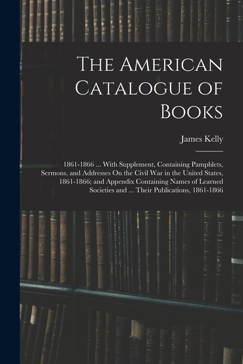 The American Catalogue of Books: 1861-1866 ... With Supplement, Containing Pamphlets, Sermons, and Addresses On the Civil War in the United States, 18 (Paperback)