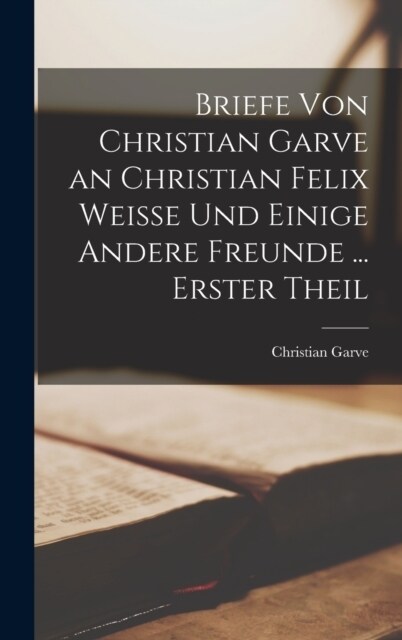 Briefe Von Christian Garve an Christian Felix Weisse Und Einige Andere Freunde ... Erster theil (Hardcover)