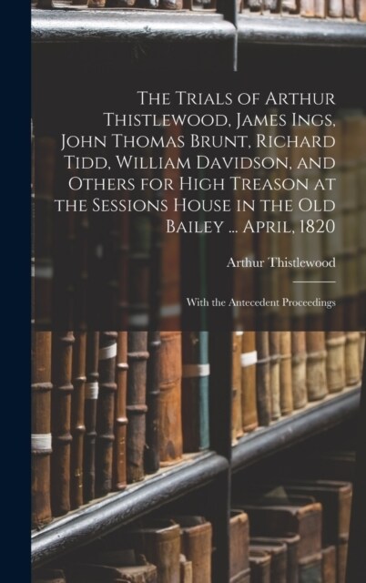 The Trials of Arthur Thistlewood, James Ings, John Thomas Brunt, Richard Tidd, William Davidson, and Others for High Treason at the Sessions House in (Hardcover)