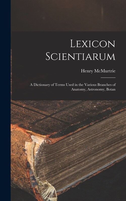 Lexicon Scientiarum: A Dictionary of Terms Used in the Various Branches of Anatomy, Astronomy, Botan (Hardcover)