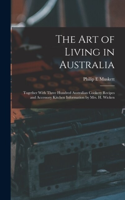 The art of Living in Australia: Together With Three Hundred Australian Cookery Recipes and Accessory Kitchen Information by Mrs. H. Wicken (Hardcover)