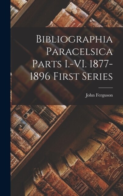 Bibliographia Paracelsica Parts I.-VI. 1877-1896 First Series (Hardcover)