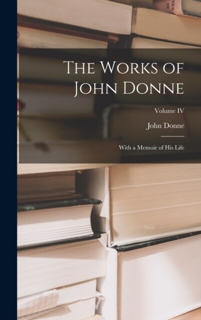 The Works of John Donne: With a Memoir of His Life; Volume IV (Hardcover)