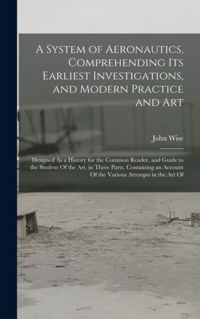 A System of Aeronautics, Comprehending Its Earliest Investigations, and Modern Practice and Art: Designed As a History for the Common Reader, and Guid (Hardcover)