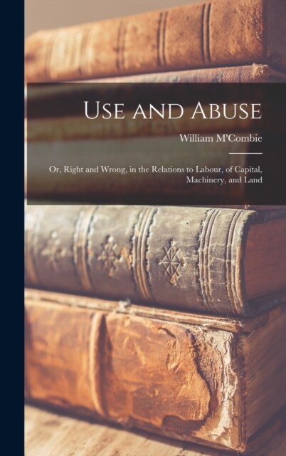 Use and Abuse; Or, Right and Wrong, in the Relations to Labour, of Capital, Machinery, and Land (Hardcover)