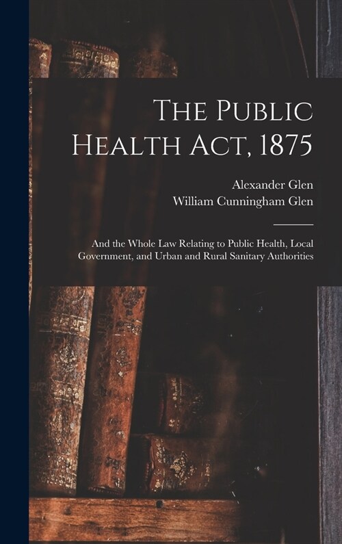 The Public Health Act, 1875: And the Whole Law Relating to Public Health, Local Government, and Urban and Rural Sanitary Authorities (Hardcover)