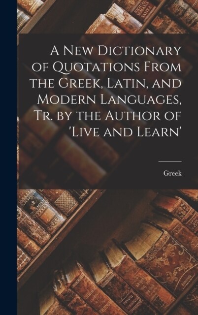 A New Dictionary of Quotations From the Greek, Latin, and Modern Languages, Tr. by the Author of live and Learn (Hardcover)