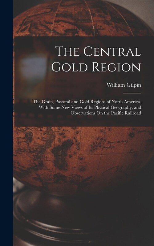 The Central Gold Region: The Grain, Pastoral and Gold Regions of North America. With Some New Views of Its Physical Geography; and Observations (Hardcover)