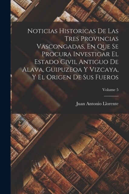 Noticias Historicas De Las Tres Provincias Vascongadas, En Que Se Procura Investigar El Estado Civil Antiguo De Alava, Guipuzeoa Y Vizcaya, Y El Orige (Paperback)